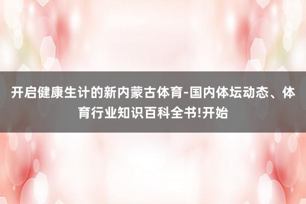 开启健康生计的新内蒙古体育-国内体坛动态、体育行业知识百科全书!开始